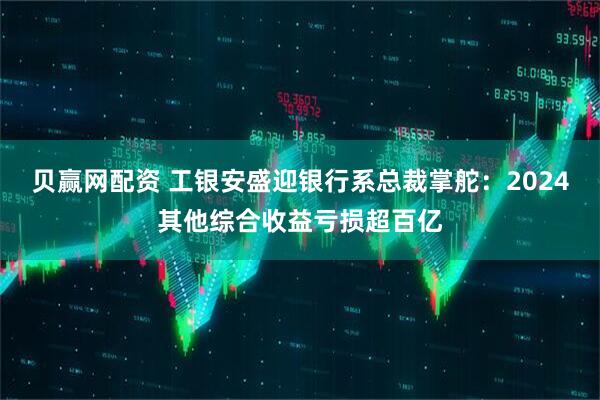 贝赢网配资 工银安盛迎银行系总裁掌舵：2024其他综合收益亏损超百亿