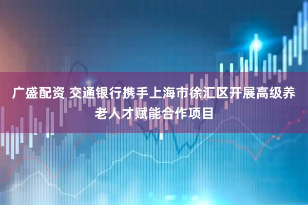 广盛配资 交通银行携手上海市徐汇区开展高级养老人才赋能合作项目