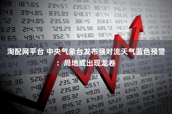 淘配网平台 中央气象台发布强对流天气蓝色预警：局地或出现龙卷