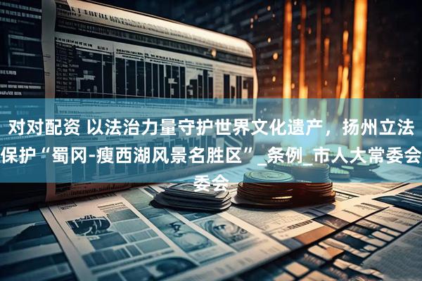 对对配资 以法治力量守护世界文化遗产，扬州立法保护“蜀冈-瘦西湖风景名胜区”_条例_市人大常委会