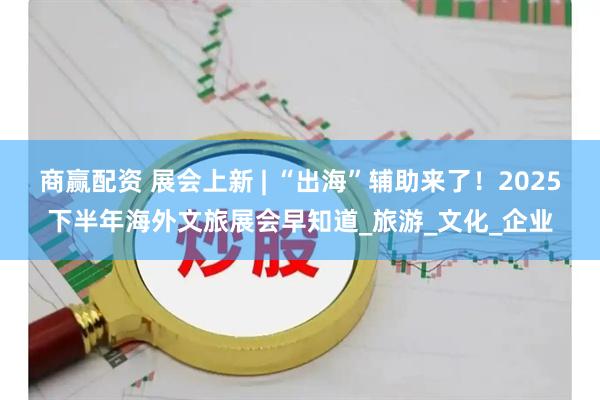 商赢配资 展会上新 | “出海”辅助来了！2025下半年海外文旅展会早知道_旅游_文化_企业