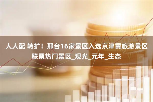 人人配 转扩！邢台16家景区入选京津冀旅游景区联票热门景区_观光_元年_生态