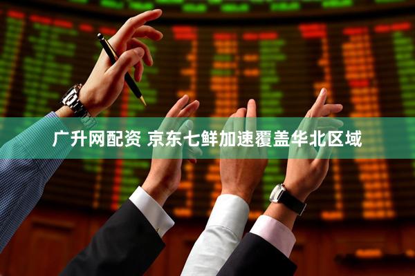 广升网配资 京东七鲜加速覆盖华北区域