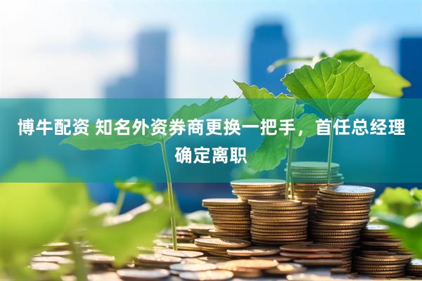 博牛配资 知名外资券商更换一把手，首任总经理确定离职
