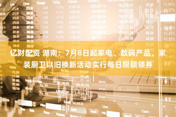 亿财配资 湖南：7月8日起家电、数码产品、家装厨卫以旧换新活动实行每日限额领券