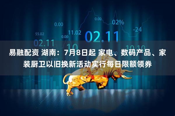 易融配资 湖南：7月8日起 家电、数码产品、家装厨卫以旧换新活动实行每日限额领券