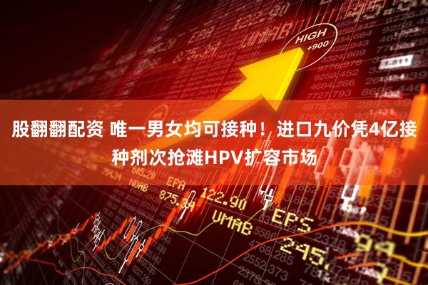 股翻翻配资 唯一男女均可接种！进口九价凭4亿接种剂次抢滩HPV扩容市场