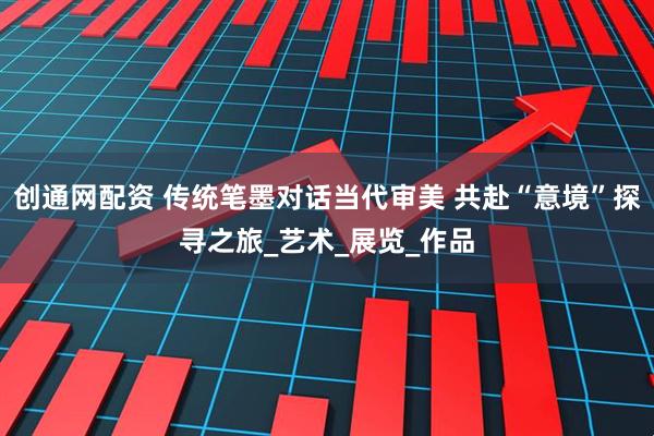 创通网配资 传统笔墨对话当代审美 共赴“意境”探寻之旅_艺术_展览_作品