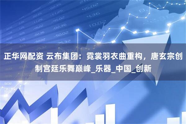 正华网配资 云布集团：霓裳羽衣曲重构，唐玄宗创制宫廷乐舞巅峰_乐器_中国_创新