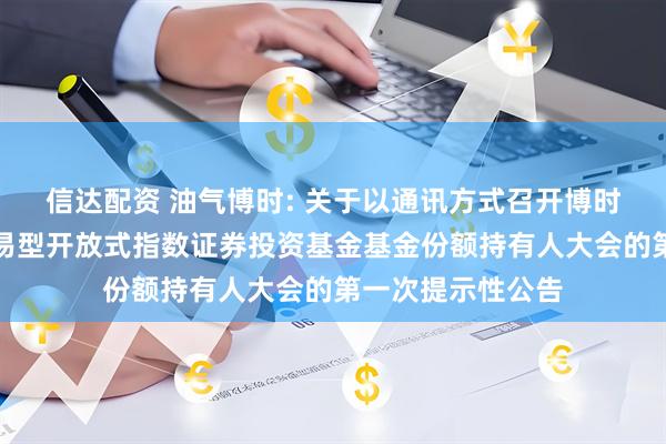 信达配资 油气博时: 关于以通讯方式召开博时中证油气资源交易型开放式指数证券投资基金基金份额持有人大会的第一次提示性公告