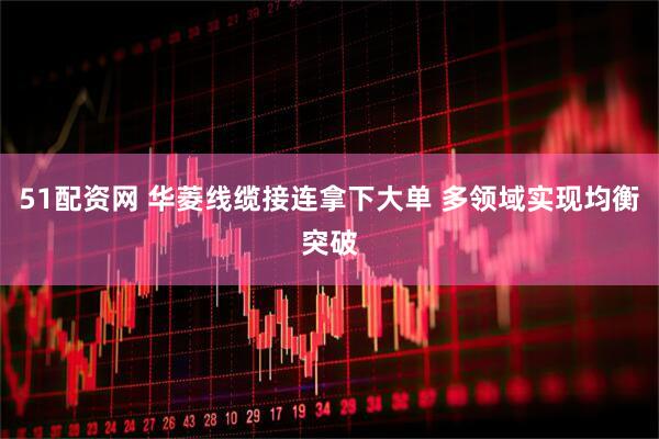 51配资网 华菱线缆接连拿下大单 多领域实现均衡突破