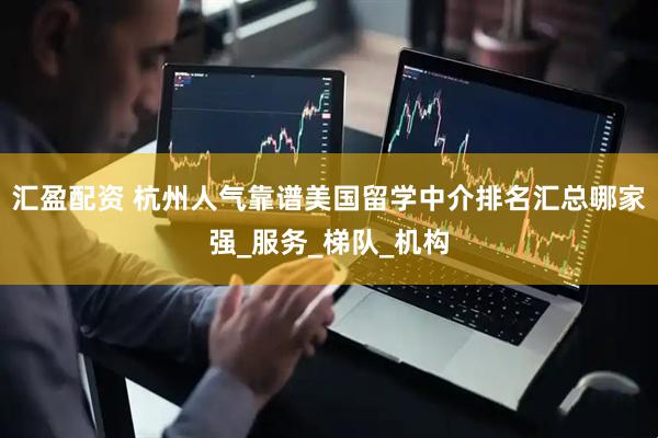 汇盈配资 杭州人气靠谱美国留学中介排名汇总哪家强_服务_梯队_机构
