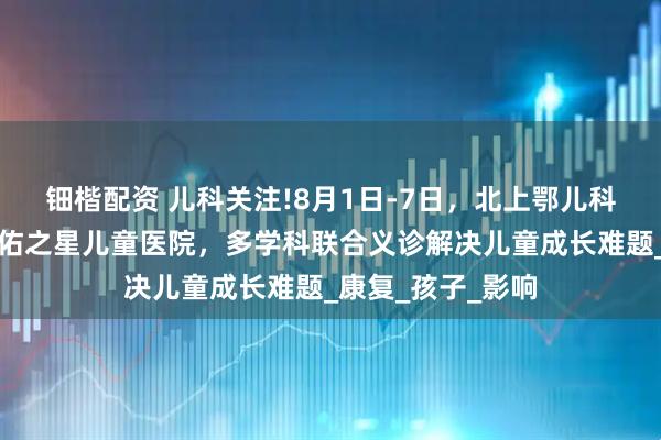 钿楷配资 儿科关注!8月1日-7日，北上鄂儿科大咖齐聚武汉天佑之星儿童医院，多学科联合义诊解决儿童成长难题_康复_孩子_影响