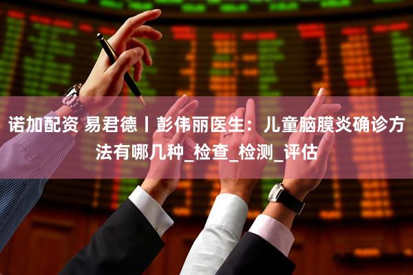 诺加配资 易君德丨彭伟丽医生：儿童脑膜炎确诊方法有哪几种_检查_检测_评估