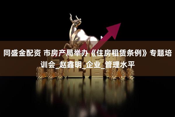 同盛金配资 市房产局举办《住房租赁条例》专题培训会_赵鑫明_企业_管理水平