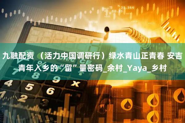 九融配资 （活力中国调研行）绿水青山正青春 安吉青年入乡的“留”量密码_余村_Yaya_乡村