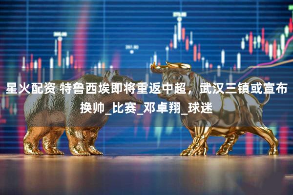 星火配资 特鲁西埃即将重返中超，武汉三镇或宣布换帅_比赛_邓卓翔_球迷