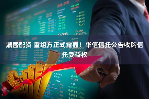 鼎盛配资 重组方正式露面!华信信托公告收购信托受益权