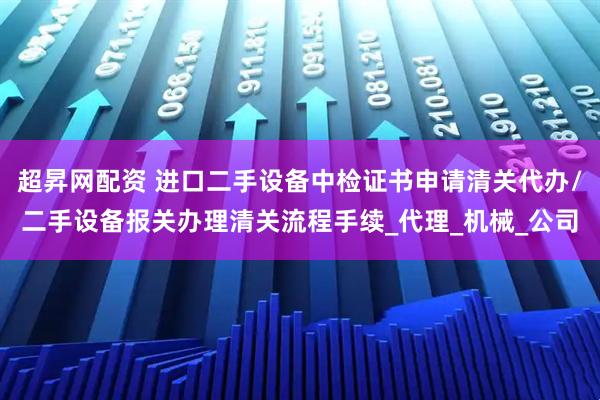 超昇网配资 进口二手设备中检证书申请清关代办/二手设备报关办理清关流程手续_代理_机械_公司