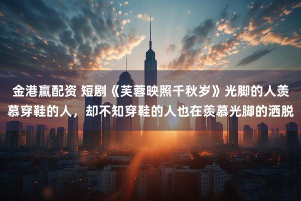 金港赢配资 短剧《芙蓉映照千秋岁》光脚的人羡慕穿鞋的人,却不知穿鞋的人也在羡慕光脚的洒脱