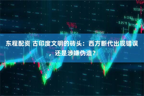 东程配资 古印度文明的砖头：西方断代出现错误，还是涉嫌伪造？