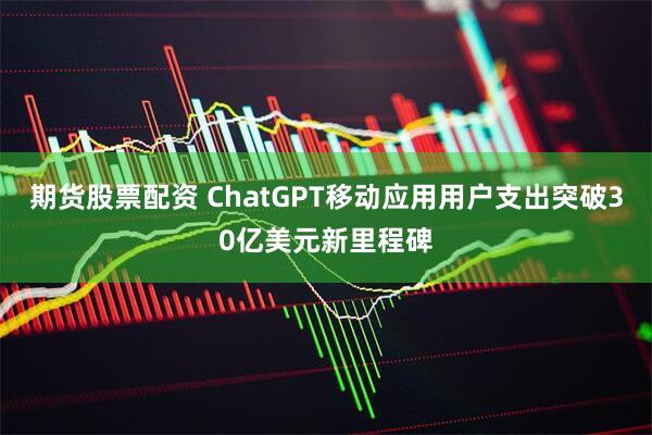 期货股票配资 ChatGPT移动应用用户支出突破30亿美元新里程碑