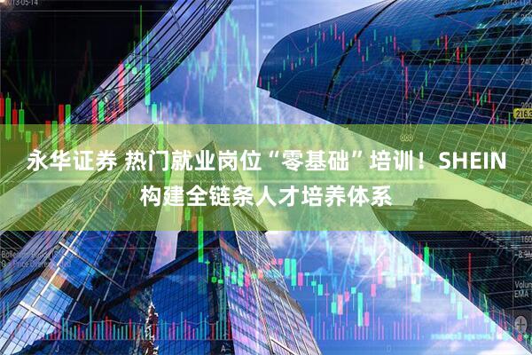 永华证券 热门就业岗位“零基础”培训！SHEIN构建全链条人才培养体系
