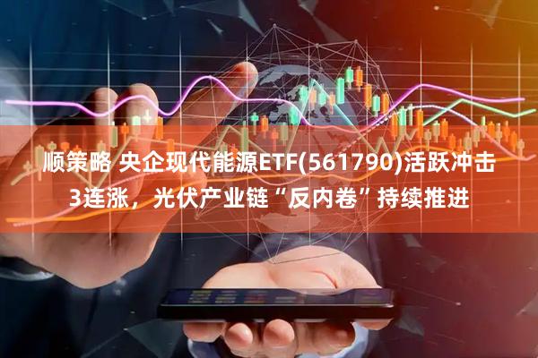 顺策略 央企现代能源ETF(561790)活跃冲击3连涨，光伏产业链“反内卷”持续推进